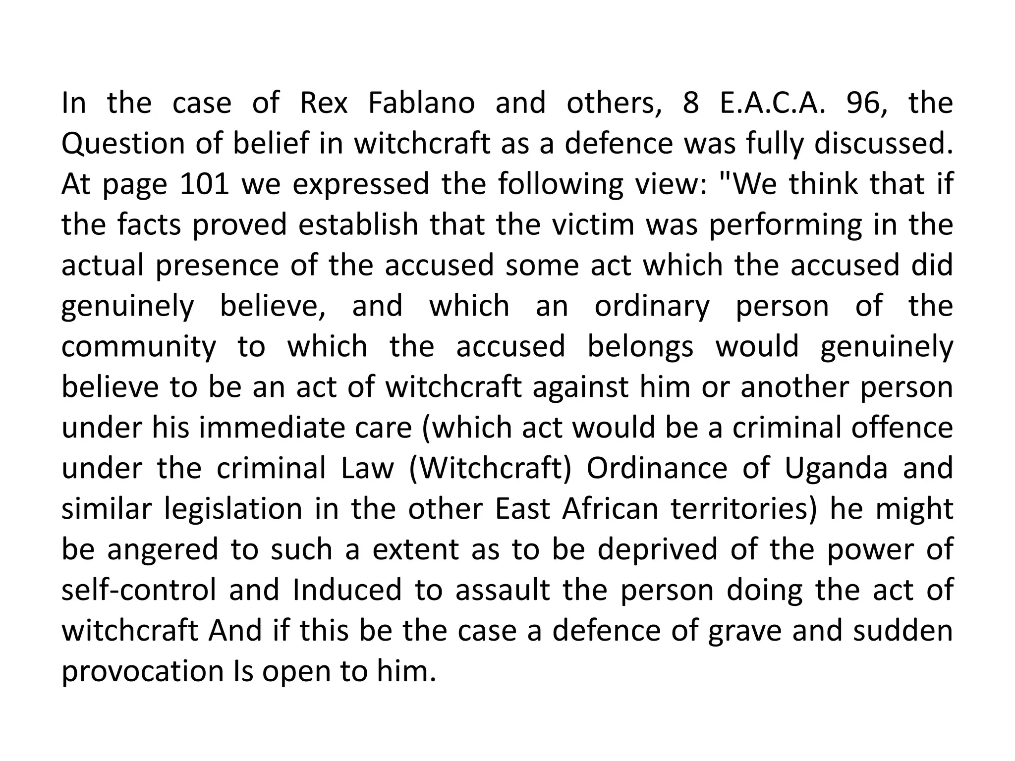 In the case of Rex Fablano and others, 8 E.A.C.A. 96, the
Question of belief in witchcraft as a defence was fully discussed.
At page 101 we expressed the following view: "We think that if
the facts proved establish that the victim was performing in the
actual presence of the accused some act which the accused did
genuinely believe, and which an ordinary person of the
community to which the accused belongs would genuinely
believe to be an act of witchcraft against him or another person
under his immediate care (which act would be a criminal offence
under the criminal Law (Witchcraft) Ordinance of Uganda and
similar legislation in the other East African territories) he might
be angered to such a extent as to be deprived of the power of
self-control and Induced to assault the person doing the act of
witchcraft And if this be the case a defence of grave and sudden
provocation Is open to him.
 