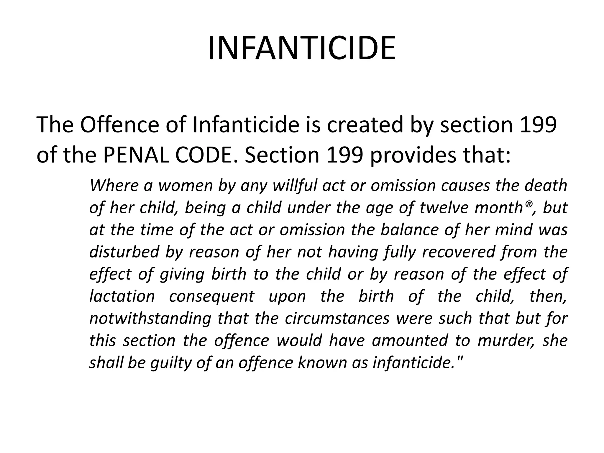 INFANTICIDE
The Offence of Infanticide is created by section 199
of the PENAL CODE. Section 199 provides that:
Where a women by any willful act or omission causes the death
of her child, being a child under the age of twelve month®, but
at the time of the act or omission the balance of her mind was
disturbed by reason of her not having fully recovered from the
effect of giving birth to the child or by reason of the effect of
lactation consequent upon the birth of the child, then,
notwithstanding that the circumstances were such that but for
this section the offence would have amounted to murder, she
shall be guilty of an offence known as infanticide."
 