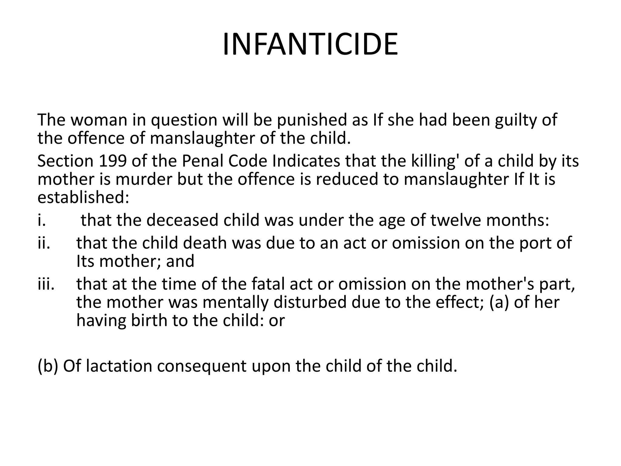 INFANTICIDE
The woman in question will be punished as If she had been guilty of
the offence of manslaughter of the child.
Section 199 of the Penal Code Indicates that the killing' of a child by its
mother is murder but the offence is reduced to manslaughter If It is
established:
i. that the deceased child was under the age of twelve months:
ii. that the child death was due to an act or omission on the port of
Its mother; and
iii. that at the time of the fatal act or omission on the mother's part,
the mother was mentally disturbed due to the effect; (a) of her
having birth to the child: or
(b) Of lactation consequent upon the child of the child.
 