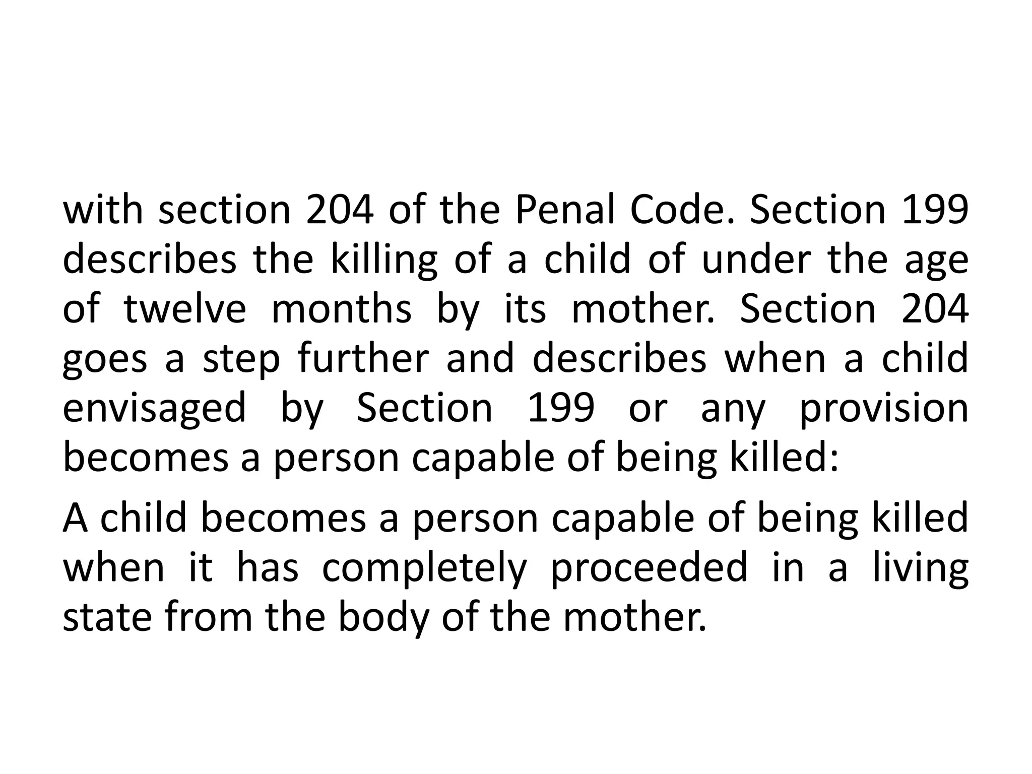 with section 204 of the Penal Code. Section 199
describes the killing of a child of under the age
of twelve months by its mother. Section 204
goes a step further and describes when a child
envisaged by Section 199 or any provision
becomes a person capable of being killed:
A child becomes a person capable of being killed
when it has completely proceeded in a living
state from the body of the mother.
 