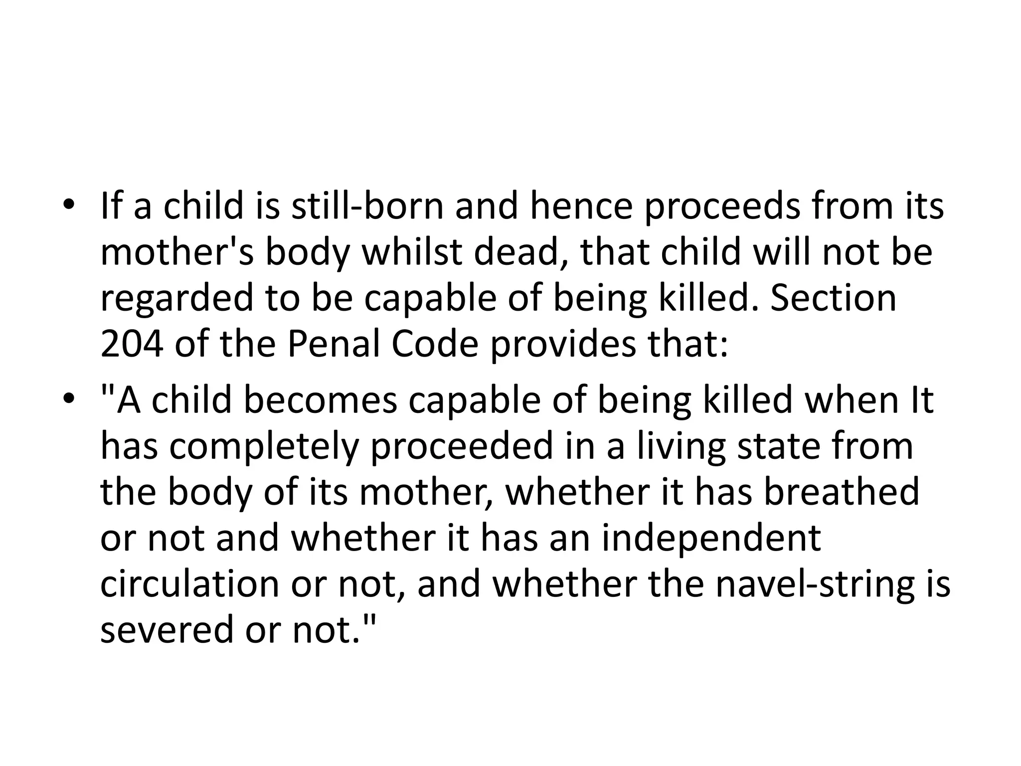 • If a child is still-born and hence proceeds from its
mother's body whilst dead, that child will not be
regarded to be capable of being killed. Section
204 of the Penal Code provides that:
• "A child becomes capable of being killed when It
has completely proceeded in a living state from
the body of its mother, whether it has breathed
or not and whether it has an independent
circulation or not, and whether the navel-string is
severed or not."
 