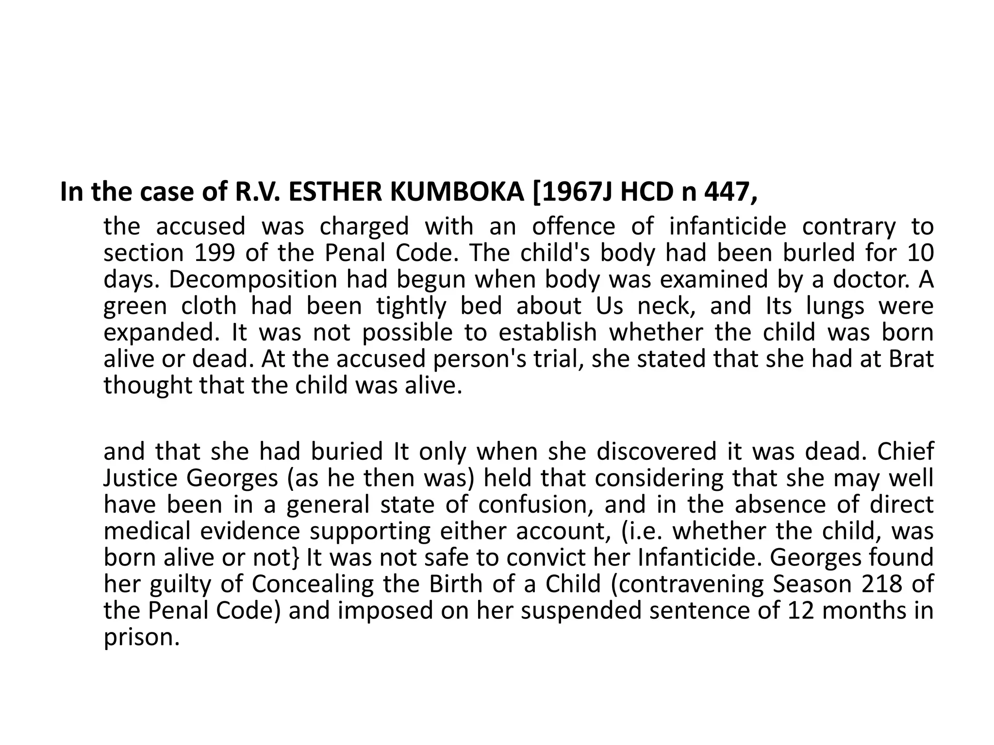 In the case of R.V. ESTHER KUMBOKA [1967J HCD n 447,
the accused was charged with an offence of infanticide contrary to
section 199 of the Penal Code. The child's body had been burled for 10
days. Decomposition had begun when body was examined by a doctor. A
green cloth had been tightly bed about Us neck, and Its lungs were
expanded. It was not possible to establish whether the child was born
alive or dead. At the accused person's trial, she stated that she had at Brat
thought that the child was alive.
and that she had buried It only when she discovered it was dead. Chief
Justice Georges (as he then was) held that considering that she may well
have been in a general state of confusion, and in the absence of direct
medical evidence supporting either account, (i.e. whether the child, was
born alive or not} It was not safe to convict her Infanticide. Georges found
her guilty of Concealing the Birth of a Child (contravening Season 218 of
the Penal Code) and imposed on her suspended sentence of 12 months in
prison.
 