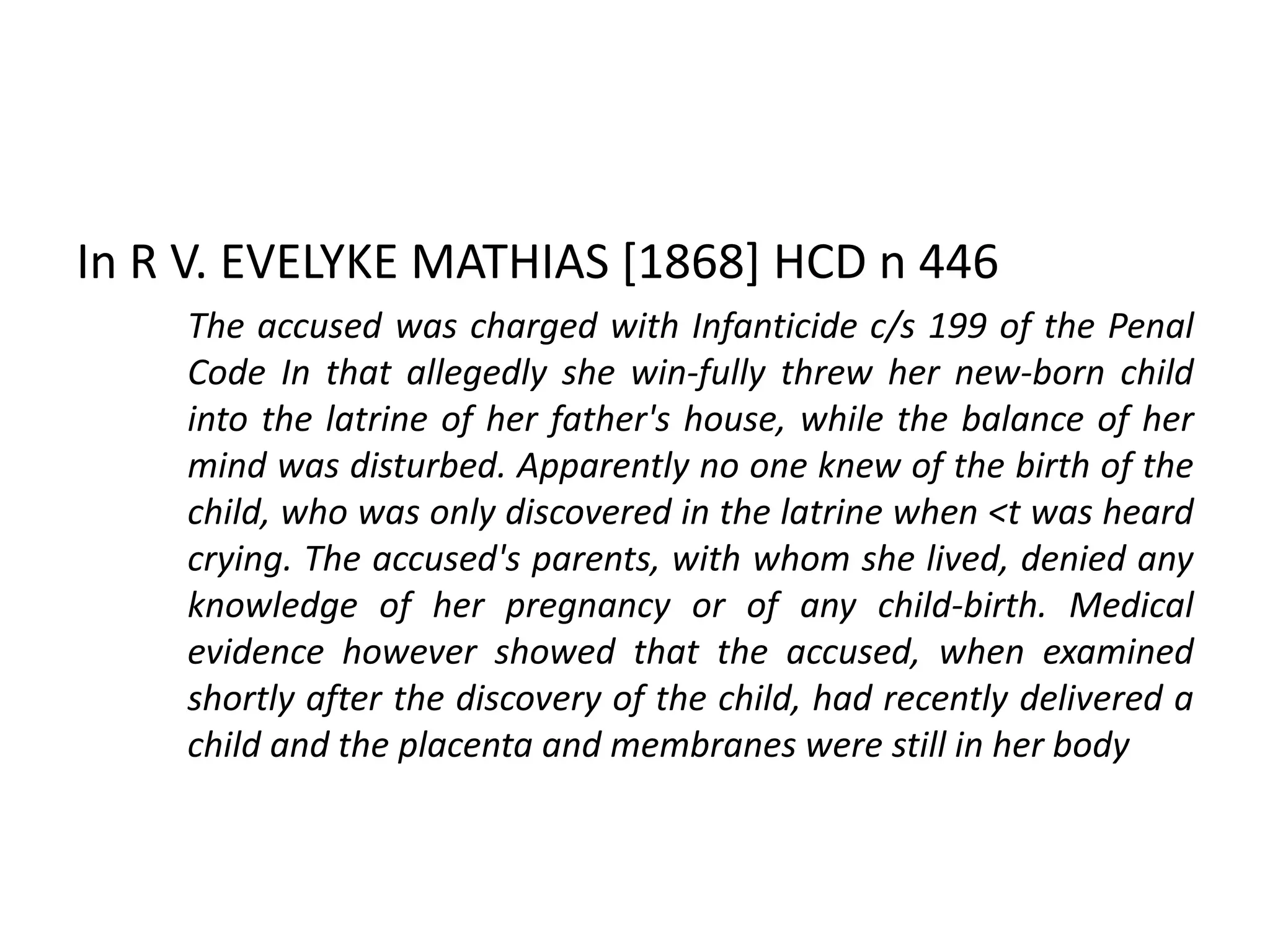 In R V. EVELYKE MATHIAS [1868] HCD n 446
The accused was charged with Infanticide c/s 199 of the Penal
Code In that allegedly she win-fully threw her new-born child
into the latrine of her father's house, while the balance of her
mind was disturbed. Apparently no one knew of the birth of the
child, who was only discovered in the latrine when <t was heard
crying. The accused's parents, with whom she lived, denied any
knowledge of her pregnancy or of any child-birth. Medical
evidence however showed that the accused, when examined
shortly after the discovery of the child, had recently delivered a
child and the placenta and membranes were still in her body
 