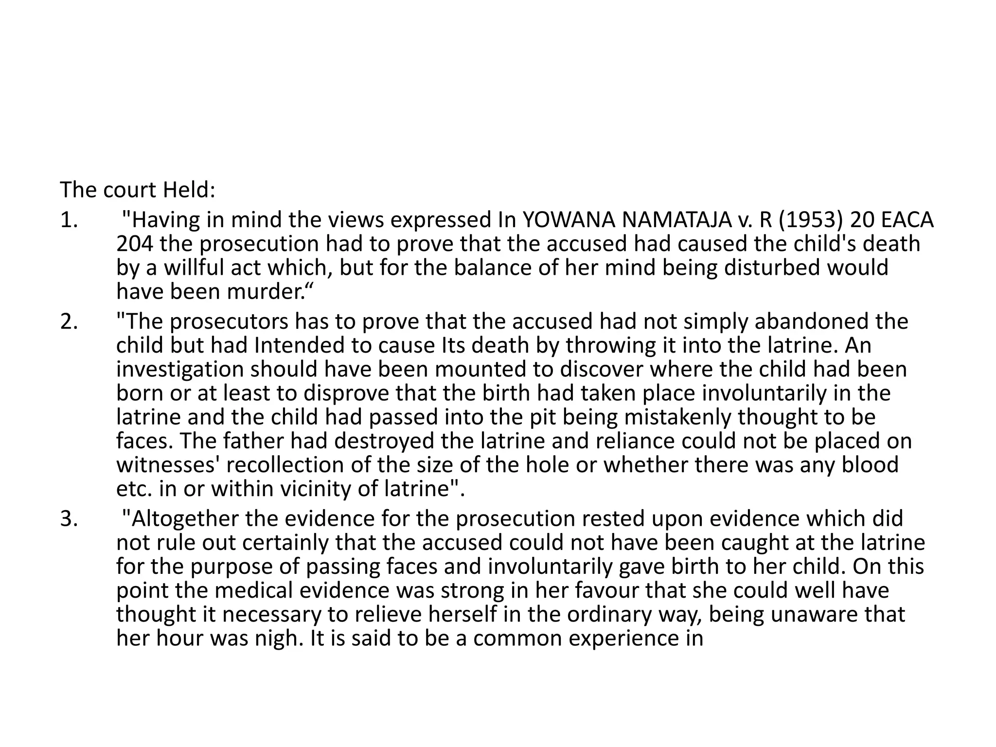 The court Held:
1. "Having in mind the views expressed In YOWANA NAMATAJA v. R (1953) 20 EACA
204 the prosecution had to prove that the accused had caused the child's death
by a willful act which, but for the balance of her mind being disturbed would
have been murder.“
2. "The prosecutors has to prove that the accused had not simply abandoned the
child but had Intended to cause Its death by throwing it into the latrine. An
investigation should have been mounted to discover where the child had been
born or at least to disprove that the birth had taken place involuntarily in the
latrine and the child had passed into the pit being mistakenly thought to be
faces. The father had destroyed the latrine and reliance could not be placed on
witnesses' recollection of the size of the hole or whether there was any blood
etc. in or within vicinity of latrine".
3. "Altogether the evidence for the prosecution rested upon evidence which did
not rule out certainly that the accused could not have been caught at the latrine
for the purpose of passing faces and involuntarily gave birth to her child. On this
point the medical evidence was strong in her favour that she could well have
thought it necessary to relieve herself in the ordinary way, being unaware that
her hour was nigh. It is said to be a common experience in
 