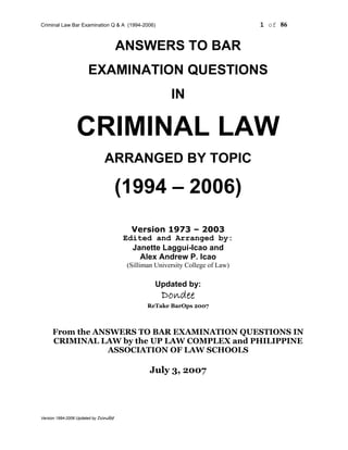 Criminal Law Bar Examination Q & A (1994-2006) 1 of 86
Version 1994-2006 Updated by Dondee
ANSWERS TO BAR
EXAMINATION QUESTIONS
IN
CRIMINAL LAW
ARRANGED BY TOPIC
(1994 – 2006)
Version 1973 – 2003
Edited and Arranged by:
Janette Laggui-Icao and
Alex Andrew P. Icao
(Silliman University College of Law)
Updated by:
Dondee
ReTake BarOps 2007
From the ANSWERS TO BAR EXAMINATION QUESTIONS IN
CRIMINAL LAW by the UP LAW COMPLEX and PHILIPPINE
ASSOCIATION OF LAW SCHOOLS
July 3, 2007
 