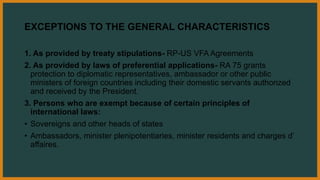 EXCEPTIONS TO THE GENERAL CHARACTERISTICS
1. As provided by treaty stipulations- RP-US VFA Agreements
2. As provided by laws of preferential applications- RA 75 grants
protection to diplomatic representatives, ambassador or other public
ministers of foreign countries including their domestic servants authorized
and received by the President.
3. Persons who are exempt because of certain principles of
international laws:
• Sovereigns and other heads of states
• Ambassadors, minister plenipotentiaries, minister residents and charges d’
affaires.
 