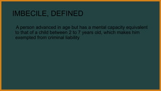 IMBECILE, DEFINED
A person advanced in age but has a mental capacity equivalent
to that of a child between 2 to 7 years old, which makes him
exempted from criminal liability
 
