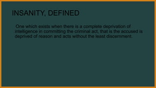 INSANITY, DEFINED
One which exists when there is a complete deprivation of
intelligence in committing the criminal act, that is the accused is
deprived of reason and acts without the least discernment.
 