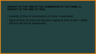 INSANITY AT THE TIME OF THE COMMISSION OF THE CRIME vs.
INSANITY AT THE TIME OF TRIAL
• Insanity at time of commission of crime = exempted.
• Sane at time of crime but became insane at time of trial = liable
still but trial wil be suspended.
 