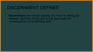 DISCERNMENT, DEFINED
Discernment- the mental capacity of a minor to distinguish
between right from wrong and to fully appreciate the
consequences of his felonious acts.
 