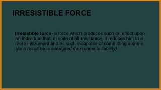 IRRESISTIBLE FORCE
Irresistible force- a force which produces such an effect upon
an individual that, in spite of all resistance, it reduces him to a
mere instrument and as such incapable of committing a crime
(as a result he is exempted from criminal liability).
 