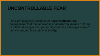 UNCONTROLLABLE FEAR
The exempting circumstance of uncontrollable fear
presupposes that the accused is compelled by means of threat
or intimidation by a third person to commit a crime (as a result
he is exempted from criminal liability).
 