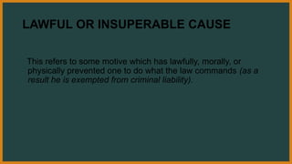 LAWFUL OR INSUPERABLE CAUSE
This refers to some motive which has lawfully, morally, or
physically prevented one to do what the law commands (as a
result he is exempted from criminal liability).
 