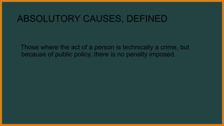 ABSOLUTORY CAUSES, DEFINED
Those where the act of a person is technically a crime, but
because of public policy, there is no penalty imposed.
 