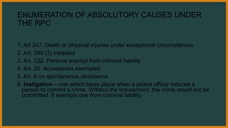 ENUMERATION OF ABSOLUTORY CAUSES UNDER
THE RPC
1. Art 247. Death or physical injuries under exceptional circumstances
2. Art. 280 (3) trespass
3. Art. 332. Persons exempt from criminal liability
4. Art. 20. Accessories exempted
5. Art. 6 on spontaneous desistance
6. Instigation – one which takes place when a peace officer induces a
person to commit a crime. Without the inducement, the crime would not be
committed. It exempts one from criminal liability.
 