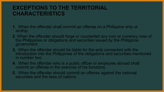 EXCEPTIONS TO THE TERRITORIAL
CHARACTERISTICS
1. When the offender shall commit an offense on a Philippine ship or
airship.
2. When the offender should forge or counterfeit any coin or currency note of
the Philippines or obligations and securities issued by the Philippine
government.
3. When the offender should be liable for the acts connected with the
introduction into the Philippines of the obligations and securities mentioned
in number two.
4. When the offender who is a public officer or employee abroad shall
commit an offense in the exercise of his functions.
5. When the offender should commit an offense against the national
securities and the laws of nations.
 
