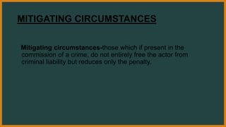 MITIGATING CIRCUMSTANCES
Mitigating circumstances-those which if present in the
commission of a crime, do not entirely free the actor from
criminal liability but reduces only the penalty.
 