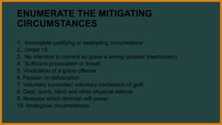 ENUMERATE THE MITIGATING
CIRCUMSTANCES
1. Incomplete justifying or exempting circumstance
2. Under 18
3. No intention to commit so grave a wrong (praeter intentionem)
4. Sufficient provocation or threat
5. Vindication of a grave offense
6. Passion or obfuscation
7. Voluntary surrender/ voluntary confession of guilt
8. Deaf, dumb, blind and other physical defects
9. Illnesses which diminish will power
10. Analogous circumstances.
 