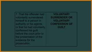 7. That the offender had
voluntarily surrendered
himself to a person in
authority or his agents,
or that he had voluntarily
confessed his guilt
before the court prior to
the presentation of the
evidence for the
prosecution;
VOLUNTARY
SURRENDER OR
VOLUNTARY
CONFESSION OF
GUILT
 