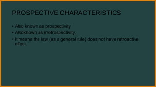 PROSPECTIVE CHARACTERISTICS
• Also known as prospectivity
• Alsoknown as irretrospectivity.
• It means the law (as a general rule) does not have retroactive
effect.
 