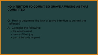 NO INTENTION TO COMMIT SO GRAVE A WRONG AS THAT
COMMITTED
Q: How to determine the lack of grave intention to commit the
offense?
A: Consider the following:
• the weapon used
• nature of the injury
• part of the body targeted
 
