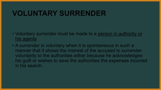 VOLUNTARY SURRENDER
• Voluntary surrender must be made to a person in authority or
his agents
• A surrender is voluntary when it is spontaneous in such a
manner that it shows the interest of the accused to surrender
voluntarily to the authorities either because he acknowledges
his guilt or wishes to save the authorities the expenses incurred
in his search.
 