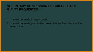 VOLUNTARY CONFESSION OF GUILT/PLEA OF
GUILTY REQUISITES
1. It must be made in open court
2. It must be made prior to the presentation of evidence of the
prosecution
 