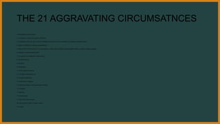 THE 21 AGGRAVATING CIRCUMSATNCES
1. Advantage of public position
2. In contempt or with insult to public authorities
3. Disrespect on the rank, age or sex of the offended party; the crime is committed in the dwelling of offended party
4. Abuse of confidence or obvious ungratefulness
5. Palace of the Chief Executive, or in his presence, or place where authorities discharge their duties, or place of religious worship
6. Nightime, uninhabited place, band
7. On occasion of conflagration, shipwreck etc.
8. Aid of armed men
9. Recidivist
10. Reiteration
11. Price, reward or promise
12. Inundation, fire, poison, etc
13. Evident Premiditation
14. Craft, fraud or Disguise
15. Superior strength or means to weaken defense
16 Treachery
17. Ignominy
18. Unlawful entry
19. Wall, roof, floor be broken
20. Aid of persons under 15, motor vehicle
21. Cruelty
 