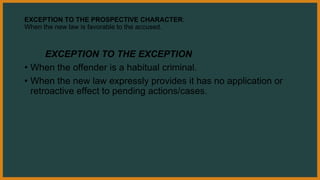 EXCEPTION TO THE PROSPECTIVE CHARACTER:
When the new law is favorable to the accused.
EXCEPTION TO THE EXCEPTION
• When the offender is a habitual criminal.
• When the new law expressly provides it has no application or
retroactive effect to pending actions/cases.
 