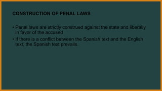 CONSTRUCTION OF PENAL LAWS
• Penal laws are strictly construed against the state and liberally
in favor of the accused
• If there is a conflict between the Spanish text and the English
text, the Spanish text prevails.
 