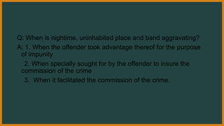Q: When is nightime, uninhabited place and band aggravating?
A: 1. When the offender took advantage thereof for the purpose
of impunity
2. When specially sought for by the offender to insure the
commission of the crime
3. When it facilitated the commission of the crime.
 