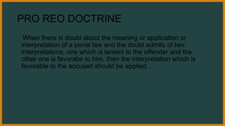 PRO REO DOCTRINE
When there is doubt about the meaning or application or
interpretation of a penal law and the doubt admits of two
interpretations, one which is lenient to the offender and the
other one is favorabe to him, then the interpretation which is
favorable to the accused should be applied.
 