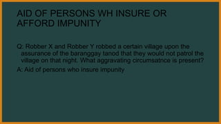AID OF PERSONS WH INSURE OR
AFFORD IMPUNITY
Q: Robber X and Robber Y robbed a certain village upon the
assurance of the baranggay tanod that they would not patrol the
village on that night. What aggravating circumsatnce is present?
A: Aid of persons who insure impunity
 