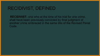 RECIDIVIST, DEFINED
RECIDIVIST- one who at the time of his trial for one crime,
shall have been previously convicted by final judgment of
another crime embraced in the same title of the Revised Penal
Code.
 