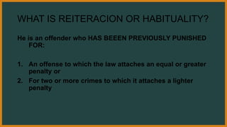 WHAT IS REITERACION OR HABITUALITY?
He is an offender who HAS BEEEN PREVIOUSLY PUNISHED
FOR:
1. An offense to which the law attaches an equal or greater
penalty or
2. For two or more crimes to which it attaches a lighter
penalty
 