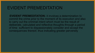 EVIDENT PREMEDITATION
EVIDENT PREMEDITATION- it involves a determination to
commit the crime prior to the moment of its execution and also
to carry out the criminal intent which must be the result of
deliberate, calculated and reflective thoughts through a period
of time sufficient to dispassionately consider and accept the
consequences thereof, thus indicating greater perversity
 