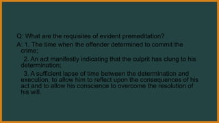Q: What are the requisites of evident premeditation?
A: 1. The time when the offender determined to commit the
crime;
2. An act manifestly indicating that the culprit has clung to his
determination;
3. A sufficient lapse of time between the determination and
execution, to allow him to reflect upon the consequences of his
act and to allow his conscience to overcome the resolution of
his will.
 
