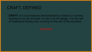 CRAFT, DEFINED
CRAFT- is a circumstance characterized by trickery or cunning
resorted to by the accused, to carry out his design. It is the use
of intellectual trickery and cunning on the part of the accused.
“ASTUCIA”
 