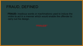 FRAUD, DEFINED
FRAUD- insidious words or machinations used to induce the
victim to act in a manner which would enable the offender to
carry out his design.
“FRAUDE”
 
