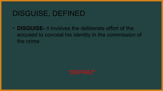 DISGUISE, DEFINED
• DISGUISE- it involves the deliberate effort of the
accused to conceal his identity in the commission of
the crime.
“DISFRAZ”
 