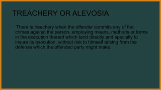 TREACHERY OR ALEVOSIA
There is treachery when the offender commits any of the
crimes against the person, employing means, methods or forms
in the execution thereof which tend directly and specially to
insure its execution, without risk to himself arising from the
defense which the offended party might make.
 
