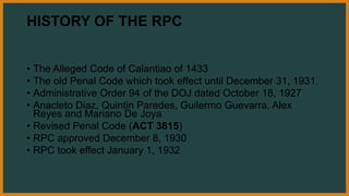 HISTORY OF THE RPC
• The Alleged Code of Calantiao of 1433
• The old Penal Code which took effect until December 31, 1931.
• Administrative Order 94 of the DOJ dated October 18, 1927
• Anacleto Diaz, Quintin Paredes, Guilermo Guevarra, Alex
Reyes and Mariano De Joya
• Revised Penal Code (ACT 3815)
• RPC approved December 8, 1930
• RPC took effect January 1, 1932
 