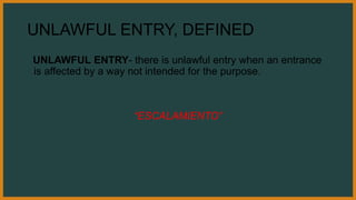 UNLAWFUL ENTRY, DEFINED
UNLAWFUL ENTRY- there is unlawful entry when an entrance
is affected by a way not intended for the purpose.
“ESCALAMIENTO”
 
