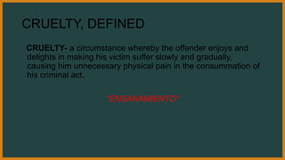 CRUELTY, DEFINED
CRUELTY- a circumstance whereby the offender enjoys and
delights in making his victim suffer slowly and gradually,
causing him unnecessary physical pain in the consummation of
his criminal act.
“ENSANAMIENTO”
 