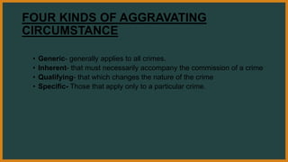 FOUR KINDS OF AGGRAVATING
CIRCUMSTANCE
• Generic- generally applies to all crimes.
• Inherent- that must necessarily accompany the commission of a crime
• Qualifying- that which changes the nature of the crime
• Specific- Those that apply only to a particular crime.
 
