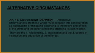 ALTERNATIVE CIRCUMSTANCES
Art. 15. Their concept (DEFINED). — Alternative
circumstances are those which must be taken into consideration
as aggravating or mitigating according to the nature and effects
of the crime and the other conditions attending its commission.
They are the 1. relationship, 2. intoxication and the 3. degree of
instruction and education of the offender.
 