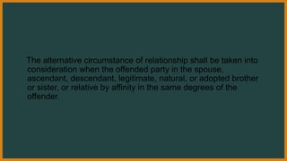 The alternative circumstance of relationship shall be taken into
consideration when the offended party in the spouse,
ascendant, descendant, legitimate, natural, or adopted brother
or sister, or relative by affinity in the same degrees of the
offender.
 