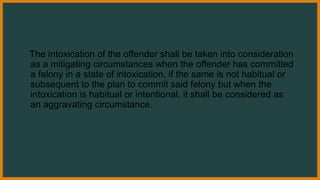 The intoxication of the offender shall be taken into consideration
as a mitigating circumstances when the offender has committed
a felony in a state of intoxication, if the same is not habitual or
subsequent to the plan to commit said felony but when the
intoxication is habitual or intentional, it shall be considered as
an aggravating circumstance.
 