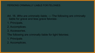 PERSONS CRIMINALLY LIABLE FOR FELONIES
Art. 16. Who are criminally liable. — The following are criminally
liable for grave and less grave felonies:
1. Principals.
2. Accomplices.
3. Accessories.
The following are criminally liable for light felonies:
1. Principals
2. Accomplices.
 