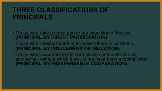 THREE CLASSIFICATIONS OF
PRINCIPALS
• Those who take a direct part in the execution of the act.
(PRINCIPAL BY DIRECT PARTICIPATION)
• Those who directly forced or induced others to commit it.
(PRINCIPAL BY INDUCEMENT OR INDUCTION)
• Those who cooperate in the commission of the offense by
another act without which it would not have been accomplished
(PRINCIPAL BY INDISPENSABLE COOPERATION)
 
